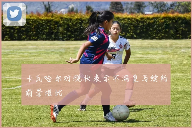卡瓦哈尔对现状表示不满皇马续约前景堪忧