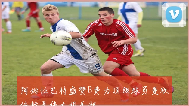 阿姆拉巴特盛赞B费为顶级球员曼联依然是伟大俱乐部