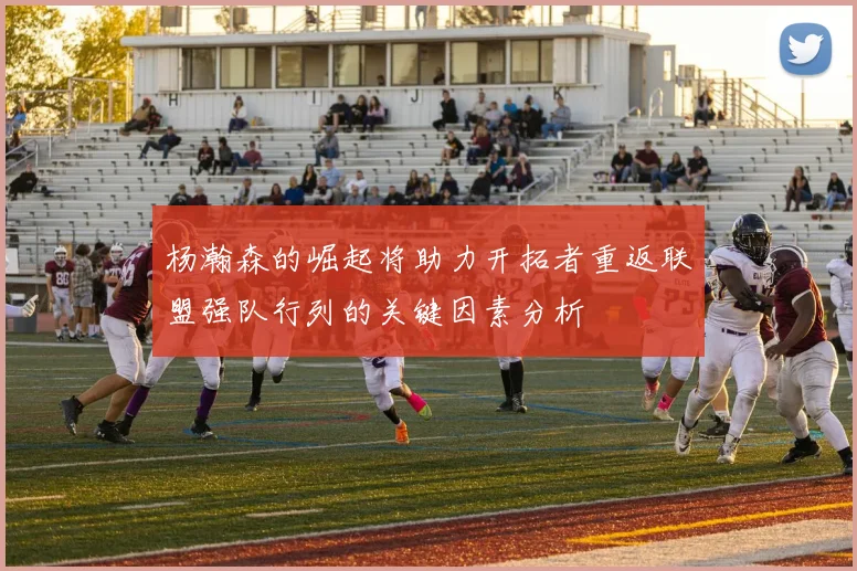 杨瀚森的崛起将助力开拓者重返联盟强队行列的关键因素分析