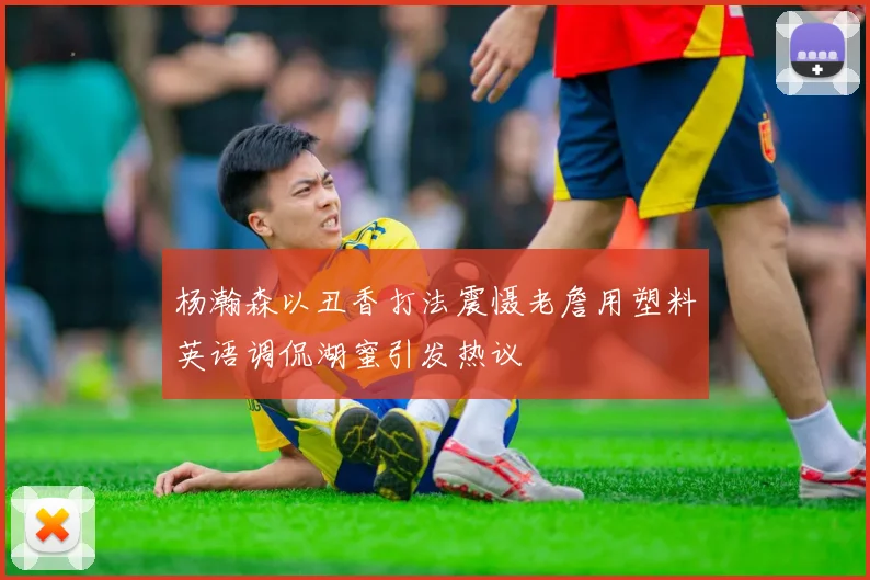 杨瀚森以丑香打法震慑老詹用塑料英语调侃湖蜜引发热议