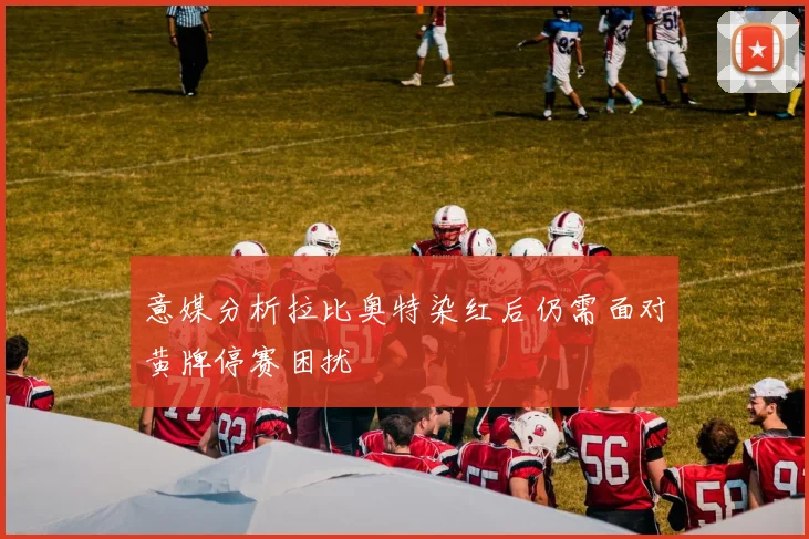 意媒分析拉比奥特染红后仍需面对黄牌停赛困扰