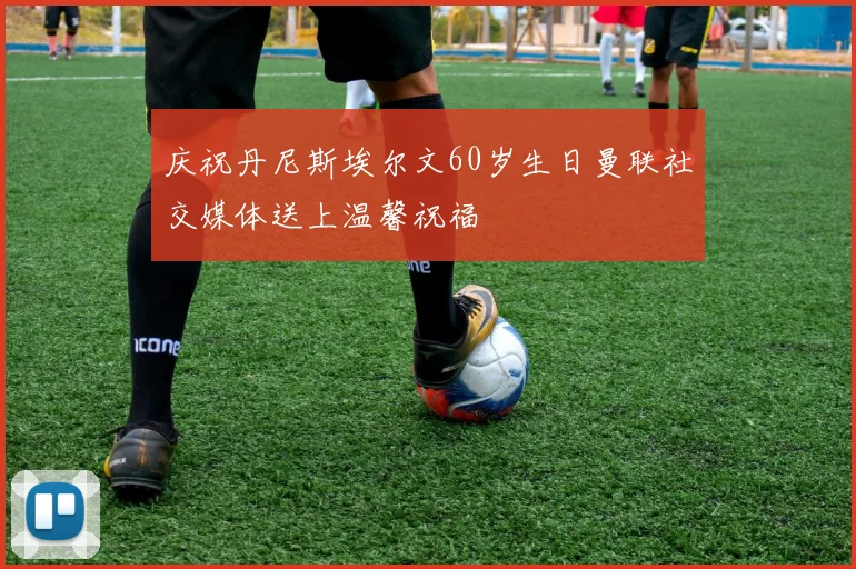 庆祝丹尼斯埃尔文60岁生日曼联社交媒体送上温馨祝福