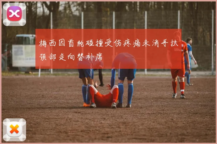 梅西因首轮碰撞受伤疼痛未消手扶颈部走向替补席