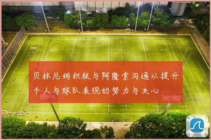 贝林厄姆积极与阿隆索沟通以提升个人与球队表现的努力与决心
