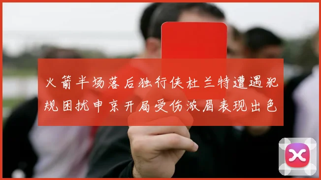 火箭半场落后独行侠杜兰特遭遇犯规困扰申京开局受伤浓眉表现出色