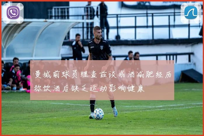 曼城前球员理查兹谈戒酒减肥经历称饮酒后缺乏运动影响健康