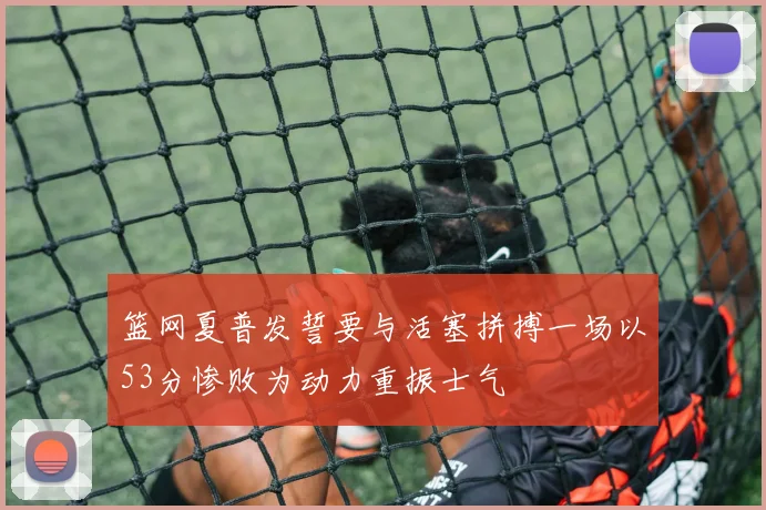 篮网夏普发誓要与活塞拼搏一场以53分惨败为动力重振士气