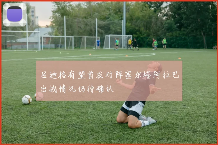 吕迪格有望首发对阵塞尔塔阿拉巴出战情况仍待确认