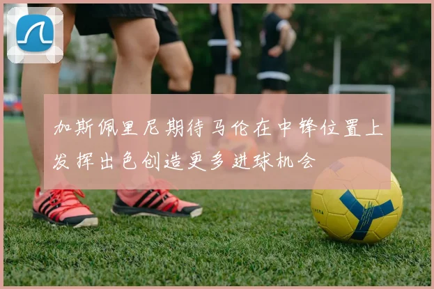 加斯佩里尼期待马伦在中锋位置上发挥出色创造更多进球机会