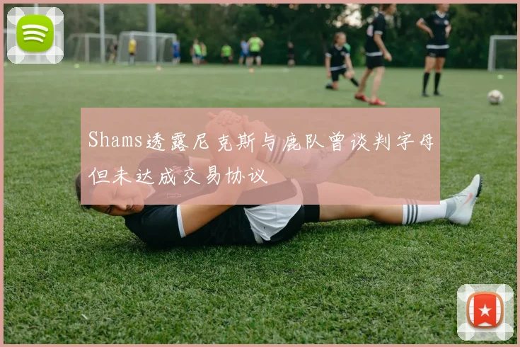 Shams透露尼克斯与鹿队曾谈判字母但未达成交易协议