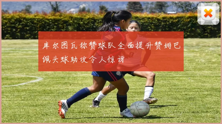 库尔图瓦称赞球队全面提升赞姆巴佩头球助攻令人惊讶