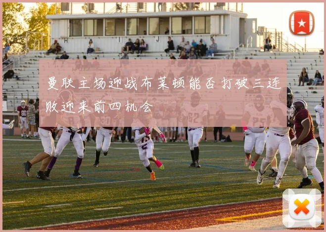 曼联主场迎战布莱顿能否打破三连败迎来前四机会