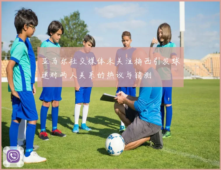 亚马尔社交媒体未关注梅西引发球迷对两人关系的热议与猜测