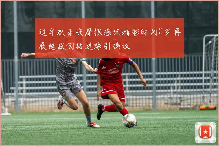 过年欢乐夜摩根感叹精彩时刻C罗再展绝技倒钩进球引热议