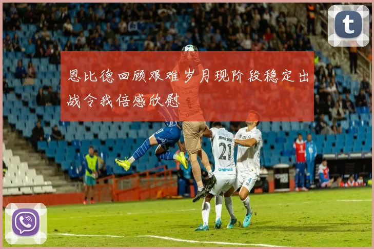 恩比德回顾艰难岁月现阶段稳定出战令我倍感欣慰