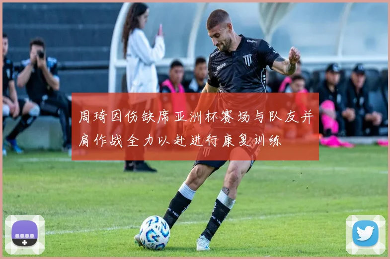 周琦因伤缺席亚洲杯赛场与队友并肩作战全力以赴进行康复训练