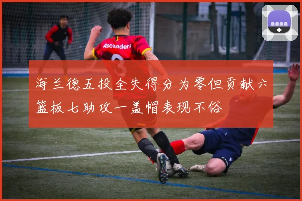 海兰德五投全失得分为零但贡献六篮板七助攻一盖帽表现不俗