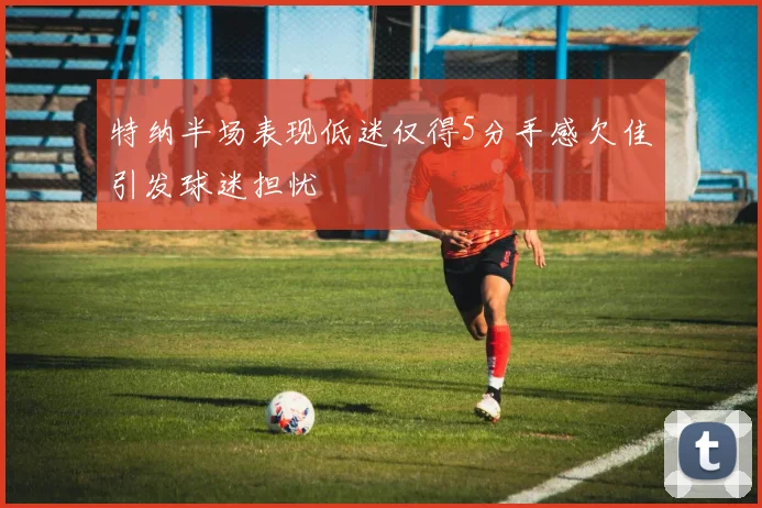 特纳半场表现低迷仅得5分手感欠佳引发球迷担忧