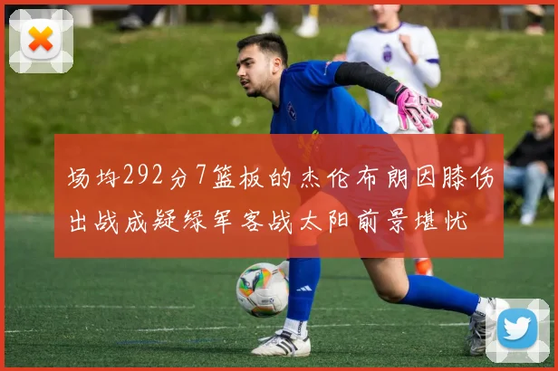场均292分7篮板的杰伦布朗因膝伤出战成疑绿军客战太阳前景堪忧