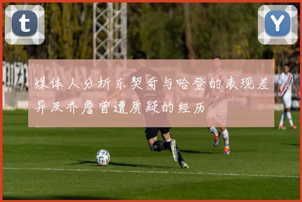 媒体人分析东契奇与哈登的表现差异及乔詹曾遭质疑的经历