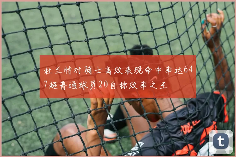 杜兰特对骑士高效表现命中率达647超普通球员20自称效率之王
