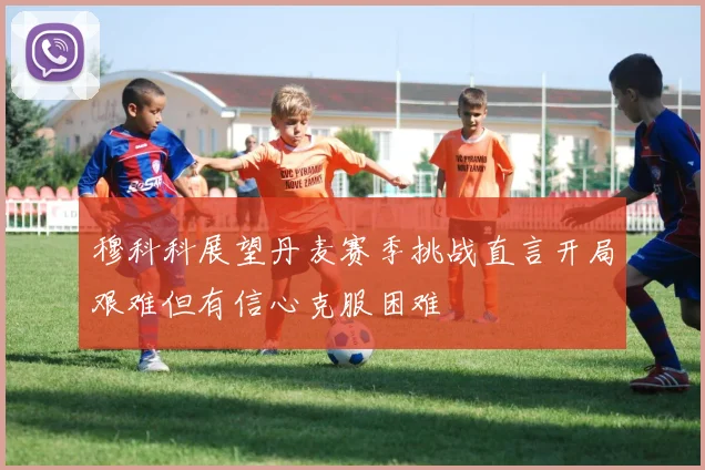 穆科科展望丹麦赛季挑战直言开局艰难但有信心克服困难