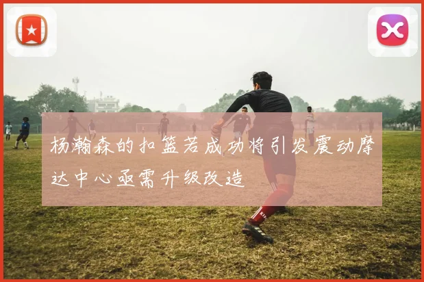 杨瀚森的扣篮若成功将引发震动摩达中心亟需升级改造