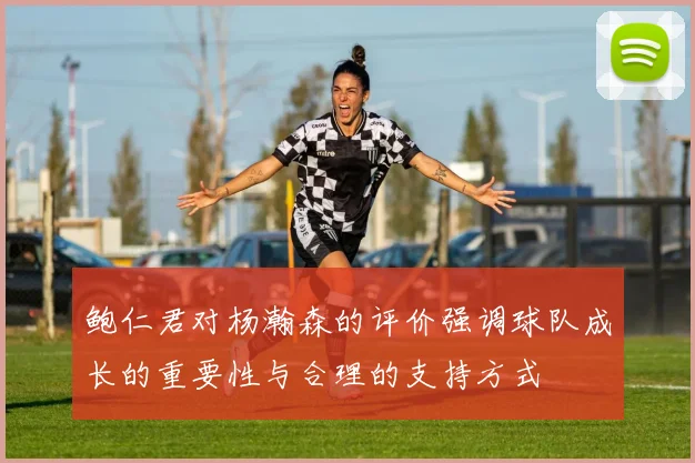 鲍仁君对杨瀚森的评价强调球队成长的重要性与合理的支持方式