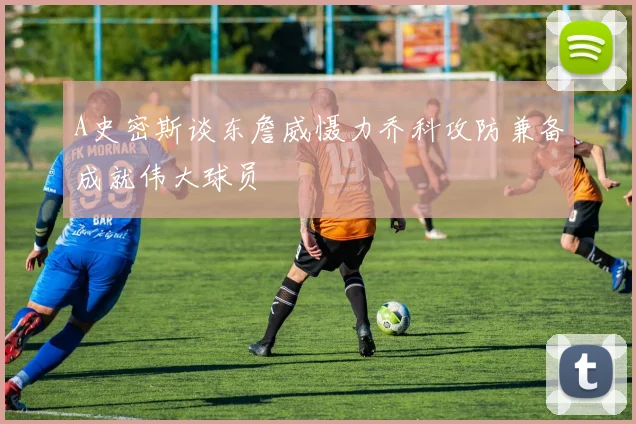 A史密斯谈东詹威慑力乔科攻防兼备成就伟大球员