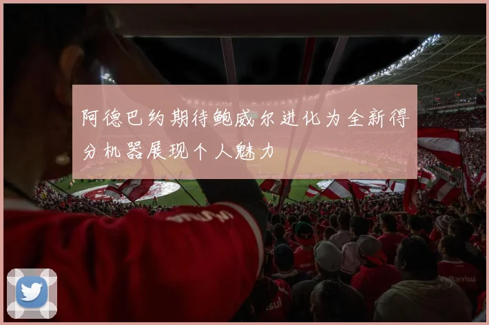 阿德巴约期待鲍威尔进化为全新得分机器展现个人魅力