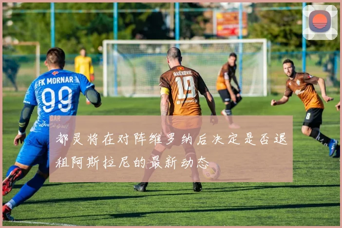 都灵将在对阵维罗纳后决定是否退租阿斯拉尼的最新动态
