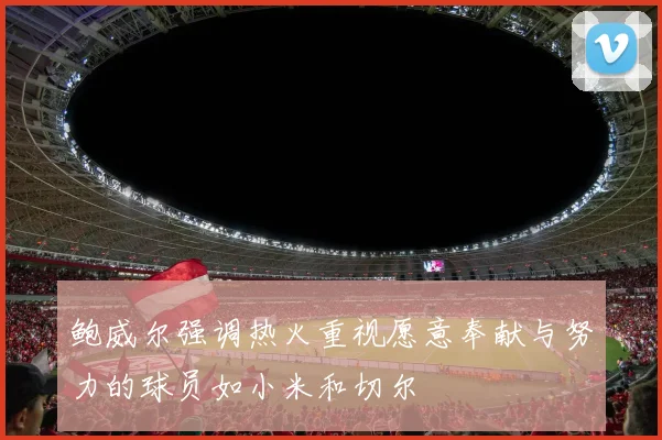 鲍威尔强调热火重视愿意奉献与努力的球员如小米和切尔