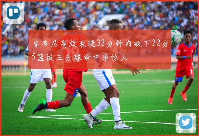 克洛尼高效表现32分钟内砍下22分5篮板三分球命中率惊人