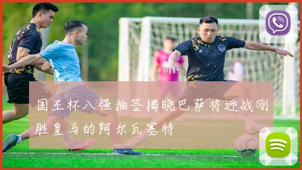 国王杯八强抽签揭晓巴萨将迎战刚胜皇马的阿尔瓦塞特