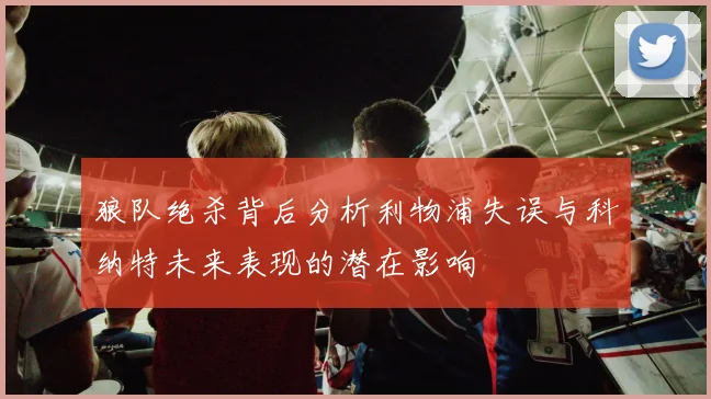 狼队绝杀背后分析利物浦失误与科纳特未来表现的潜在影响