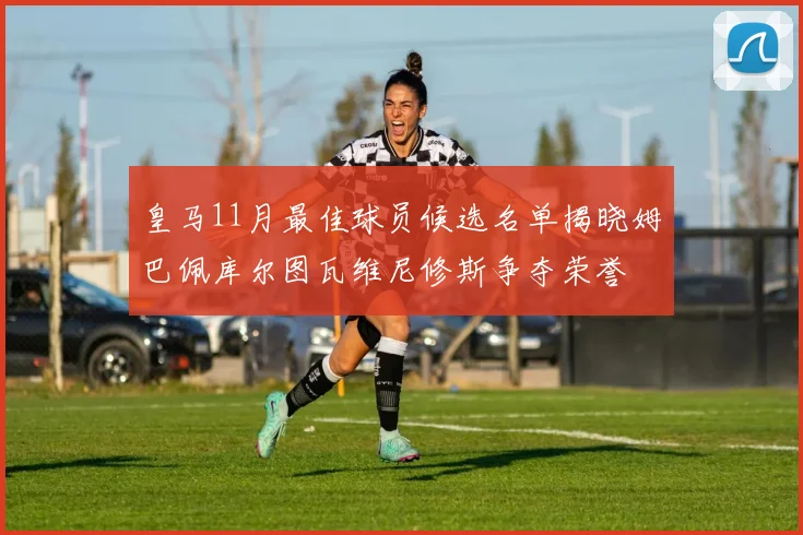 皇马11月最佳球员候选名单揭晓姆巴佩库尔图瓦维尼修斯争夺荣誉