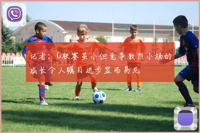 记者：G联赛虽小但竞争激烈小杨的成长令人瞩目进步显而易见